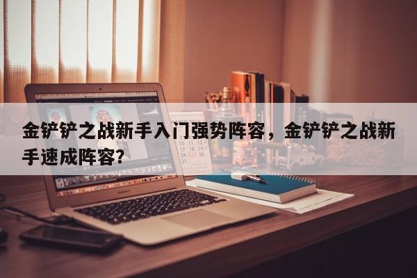 金铲铲之战新手入门强势阵容，金铲铲之战新手速成阵容？