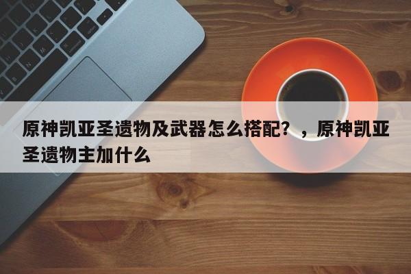 原神凯亚圣遗物及武器怎么搭配？，原神凯亚圣遗物主加什么