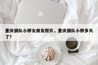 重庆狼队小胖女朋友照片，重庆狼队小胖多大了？