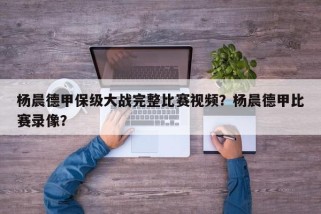 杨晨德甲保级大战完整比赛视频？杨晨德甲比赛录像？