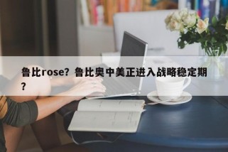 鲁比rose？鲁比奥中美正进入战略稳定期？