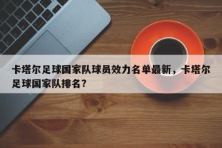 卡塔尔足球国家队球员效力名单最新，卡塔尔足球国家队排名？