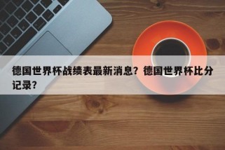 德国世界杯战绩表最新消息？德国世界杯比分记录？