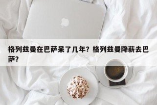 格列兹曼在巴萨呆了几年？格列兹曼降薪去巴萨？