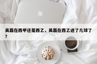 吴磊在西甲还是西乙，吴磊在西乙进了几球了？