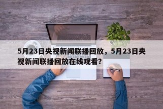 5月23日央视新闻联播回放，5月23日央视新闻联播回放在线观看？