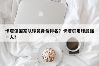 卡塔尔国家队球员身价排名？卡塔尔足球最强一人？