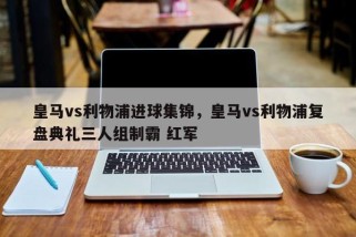 皇马vs利物浦进球集锦，皇马vs利物浦复盘典礼三人组制霸 红军