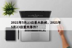 2021年5月23日重大新闻，2021年5月23日重大事件？