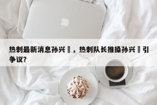 热刺最新消息孙兴慜，热刺队长推搡孙兴慜引争议？