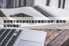 西甲哪个俱乐部球衣最好看图片视频？西甲球队球衣图鉴？
