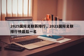 2025国际足联新排行，2021国际足联排行榜最后一名