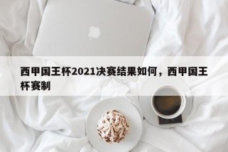 西甲国王杯2021决赛结果如何，西甲国王杯赛制