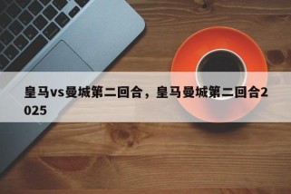 皇马vs曼城第二回合，皇马曼城第二回合2025