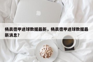 杨晨德甲进球数据最新，杨晨德甲进球数据最新消息？