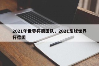 2021年世界杯德国队，2021足球世界杯德国