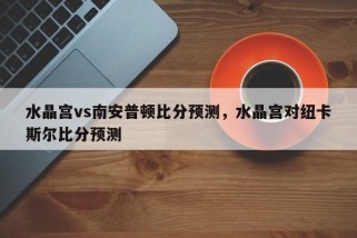 水晶宫vs南安普顿比分预测，水晶宫对纽卡斯尔比分预测